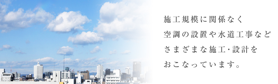 施工規模に関係なく空調の設置や水道工事などさまざまな施工・設計をおこなっています。